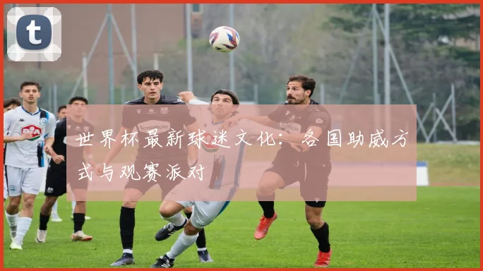 世界杯最新球迷文化:各国助威方式与观赛派对