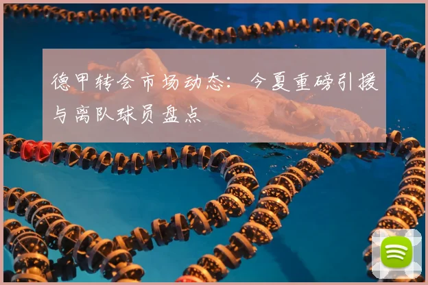 德甲转会市场动态:今夏重磅引援与离队球员盘点