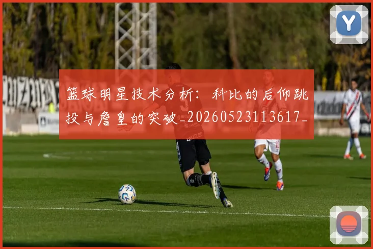 篮球明星技术分析：科比的后仰跳投与詹皇的突破_20260523113617_20260702153125