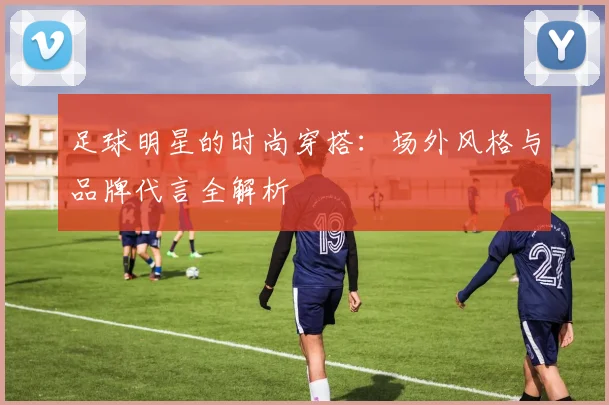 足球明星的时尚穿搭：场外风格与品牌代言全解析