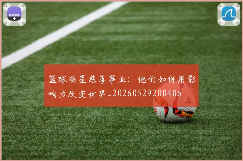 篮球明星慈善事业：他们如何用影响力改变世界_20260529200406