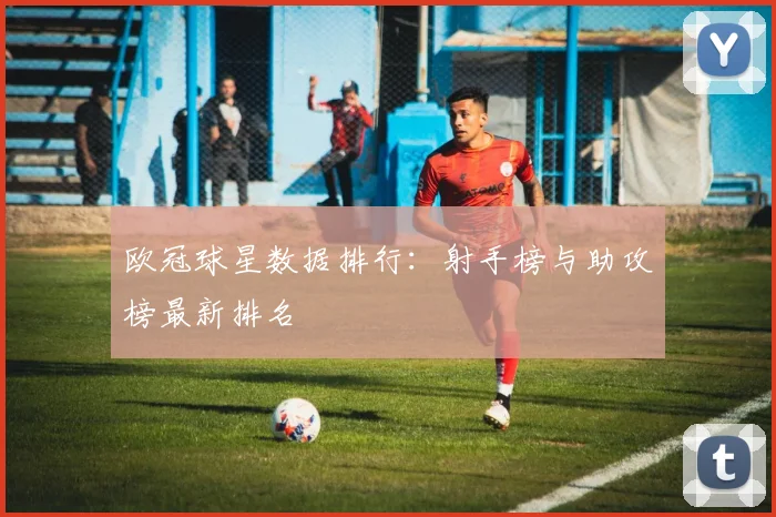 欧冠球星数据排行:射手榜与助攻榜最新排名
