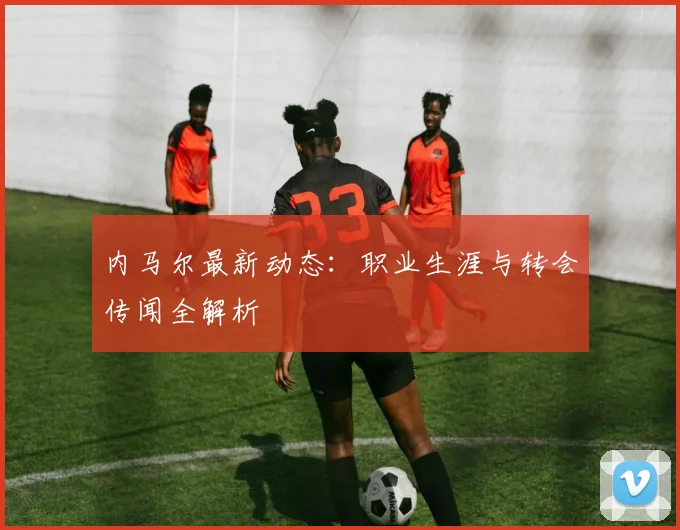 内马尔最新动态：职业生涯与转会传闻全解析