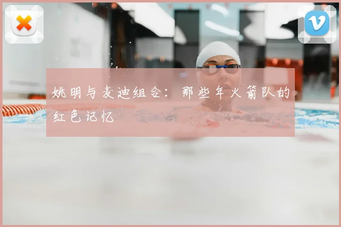 姚明与麦迪组合：那些年火箭队的红色记忆