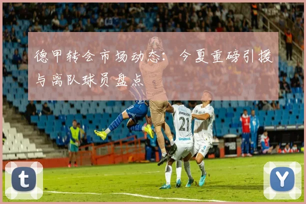 德甲转会市场动态:今夏重磅引援与离队球员盘点