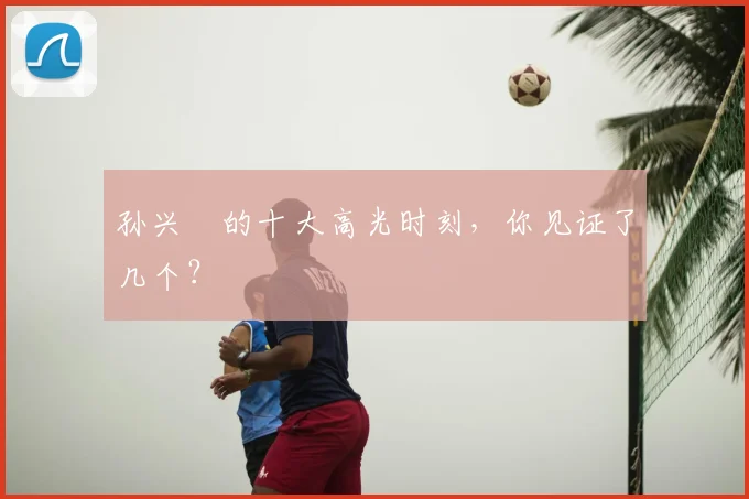 孙兴慜的十大高光时刻,你见证了几个?