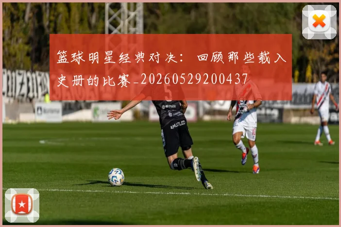 篮球明星经典对决：回顾那些载入史册的比赛_20260529200437