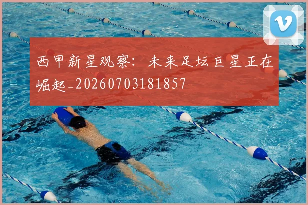 西甲新星观察:未来足坛巨星正在崛起_20260703181857