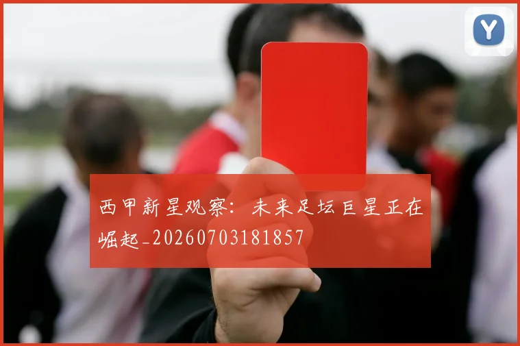 西甲新星观察：未来足坛巨星正在崛起_20260703181857