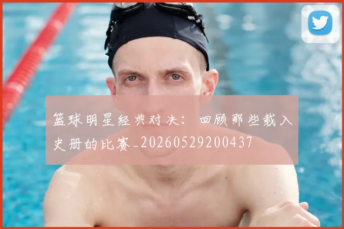篮球明星经典对决：回顾那些载入史册的比赛_20260529200437