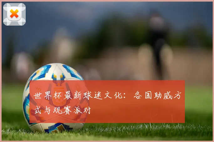 世界杯最新球迷文化：各国助威方式与观赛派对